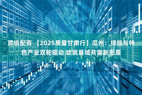 顶级配资 【2025质量甘肃行】瓜州：绿能与特色产业双轮驱动 绘就县域共富新图景