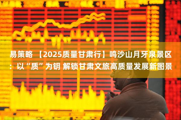 易策略 【2025质量甘肃行】鸣沙山月牙泉景区：以“质”为钥 解锁甘肃文旅高质量发展新图景