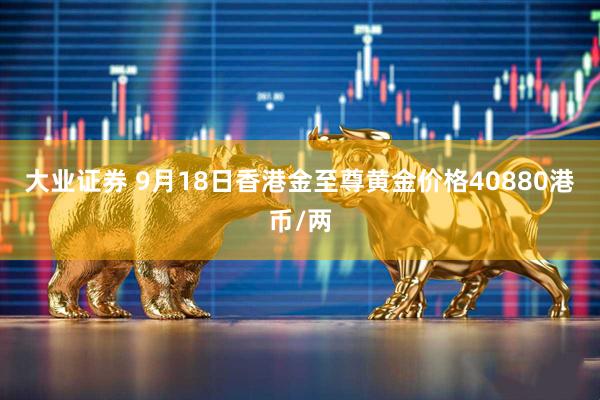 大业证券 9月18日香港金至尊黄金价格40880港币/两