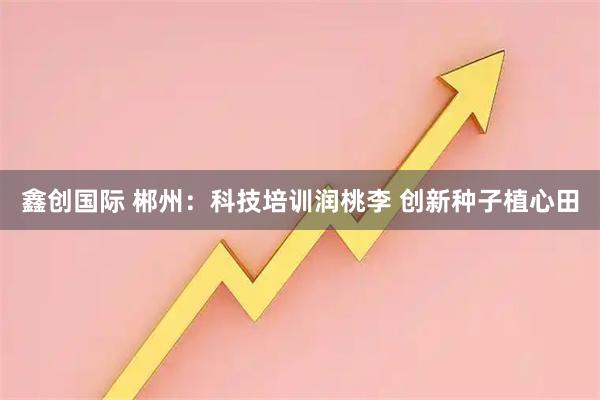 鑫创国际 郴州：科技培训润桃李 创新种子植心田