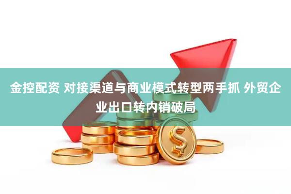 金控配资 对接渠道与商业模式转型两手抓 外贸企业出口转内销破局