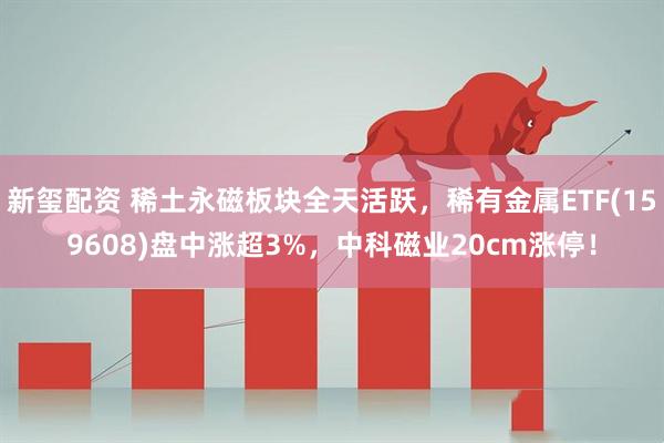 新玺配资 稀土永磁板块全天活跃，稀有金属ETF(159608)盘中涨超3%，中科磁业20cm涨停！