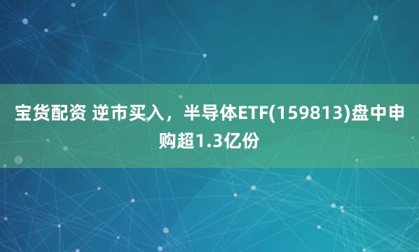 宝货配资 逆市买入，半导体ETF(159813)盘中申购超1.3亿份