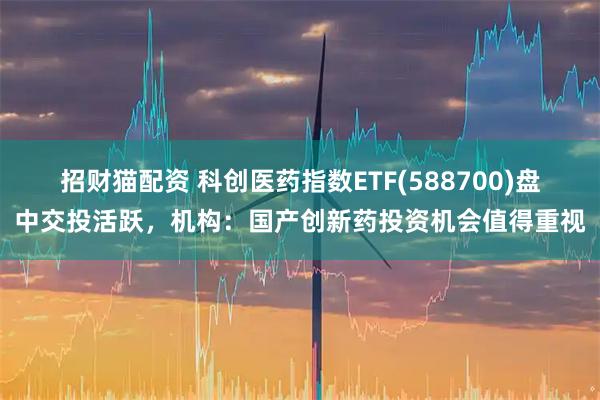 招财猫配资 科创医药指数ETF(588700)盘中交投活跃，机构：国产创新药投资机会值得重视