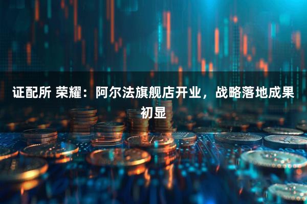 证配所 荣耀：阿尔法旗舰店开业，战略落地成果初显