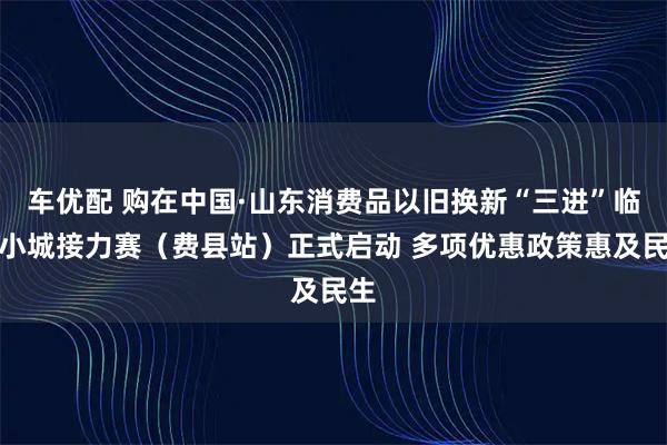 车优配 购在中国·山东消费品以旧换新“三进”临沂小城接力赛（费县站）正式启动 多项优惠政策惠及民生
