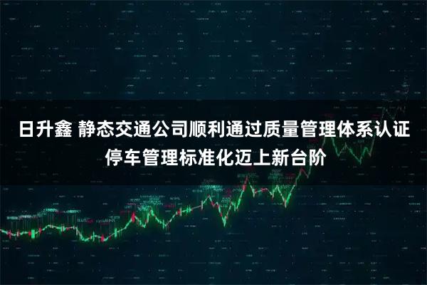 日升鑫 静态交通公司顺利通过质量管理体系认证 停车管理标准化迈上新台阶