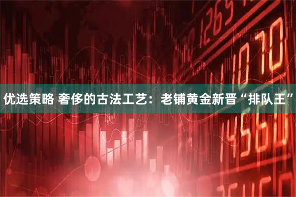 优选策略 奢侈的古法工艺：老铺黄金新晋“排队王”