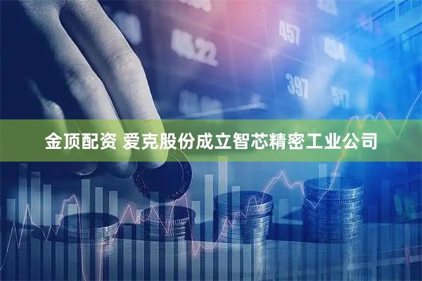 金顶配资 爱克股份成立智芯精密工业公司