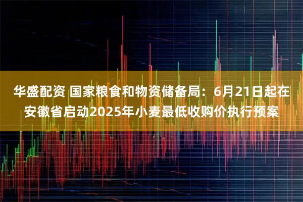 华盛配资 国家粮食和物资储备局：6月21日起在安徽省启动2025年小麦最低收购价执行预案