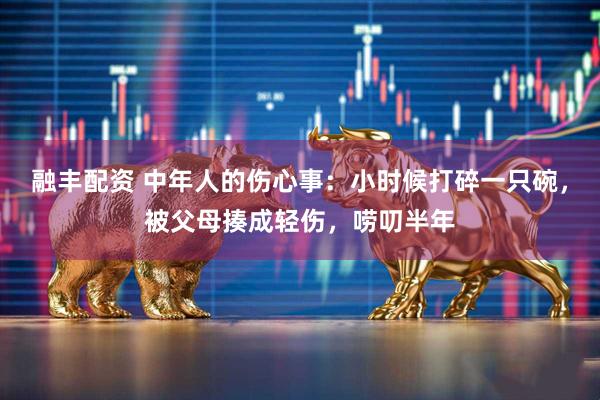 融丰配资 中年人的伤心事：小时候打碎一只碗，被父母揍成轻伤，唠叨半年