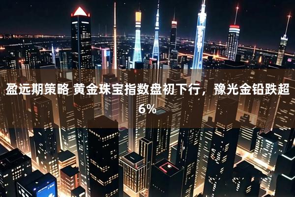 盈远期策略 黄金珠宝指数盘初下行，豫光金铅跌超6%