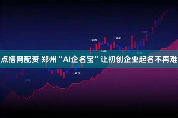 点搭网配资 郑州“AI企名宝”让初创企业起名不再难