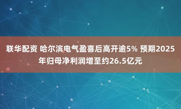 联华配资 哈尔滨电气盈喜后高开逾5% 预期2025年归母净利润增至约26.5亿元