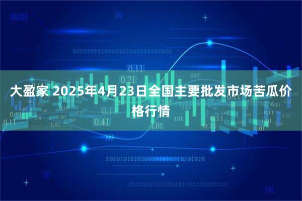 大盈家 2025年4月23日全国主要批发市场苦瓜价格行情