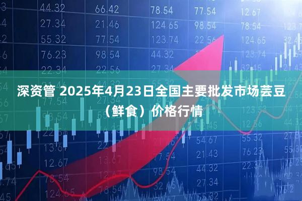 深资管 2025年4月23日全国主要批发市场芸豆（鲜食）价格行情