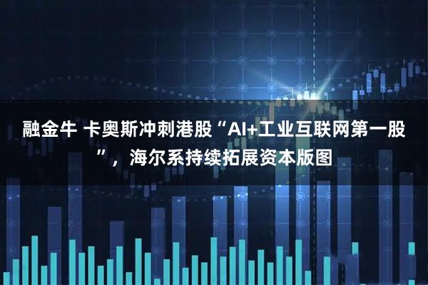 融金牛 卡奥斯冲刺港股“AI+工业互联网第一股”，海尔系持续拓展资本版图