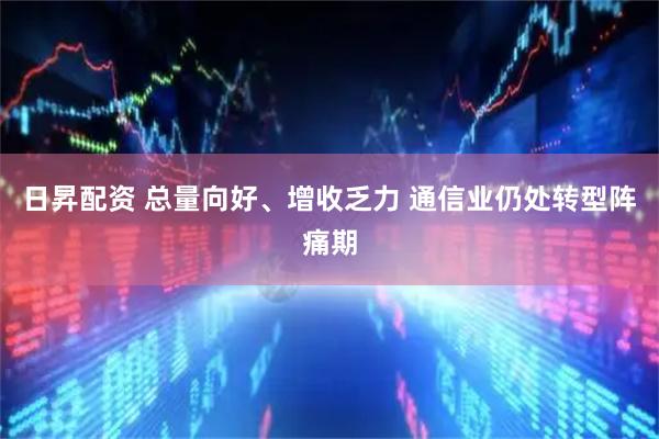 日昇配资 总量向好、增收乏力 通信业仍处转型阵痛期