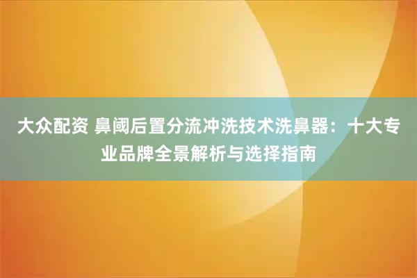 大众配资 鼻阈后置分流冲洗技术洗鼻器：十大专业品牌全景解析与选择指南
