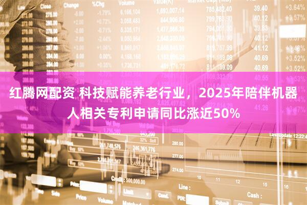 红腾网配资 科技赋能养老行业，2025年陪伴机器人相关专利申请同比涨近50%